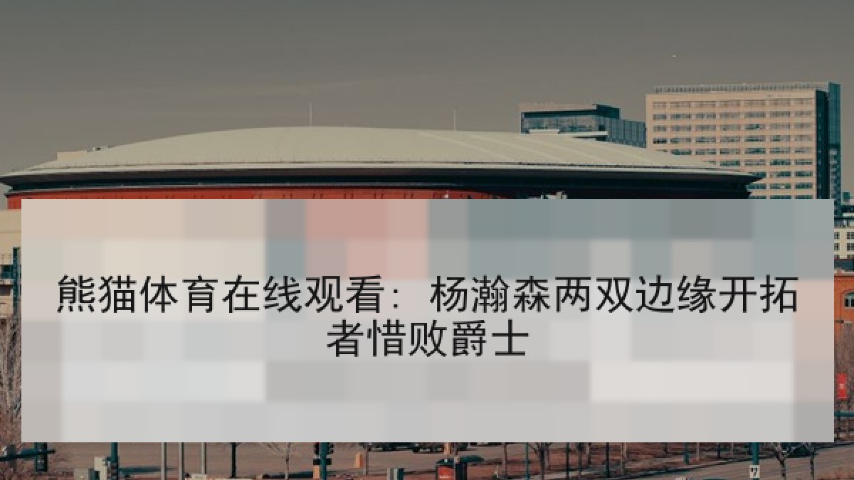熊猫体育在线观看: 杨瀚森两双边缘开拓者惜败爵士