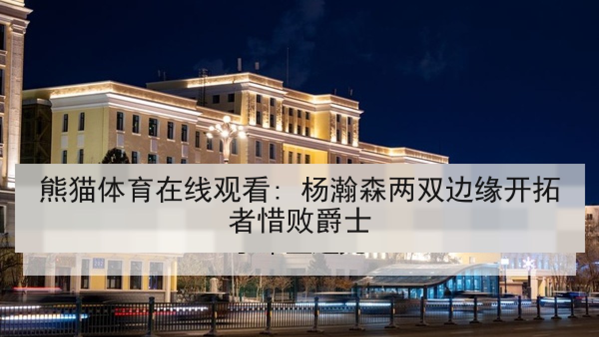 熊猫体育在线观看: 杨瀚森两双边缘开拓者惜败爵士